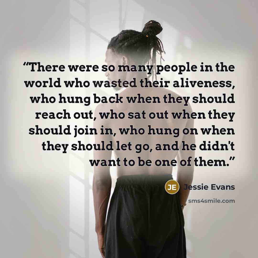 “There were so many people in the world who wasted their aliveness, who hung back when they should reach out, who sat out when they should join in, who hung on when they should let go, and he didn't want to be one of them.” quote by Jessie Evans