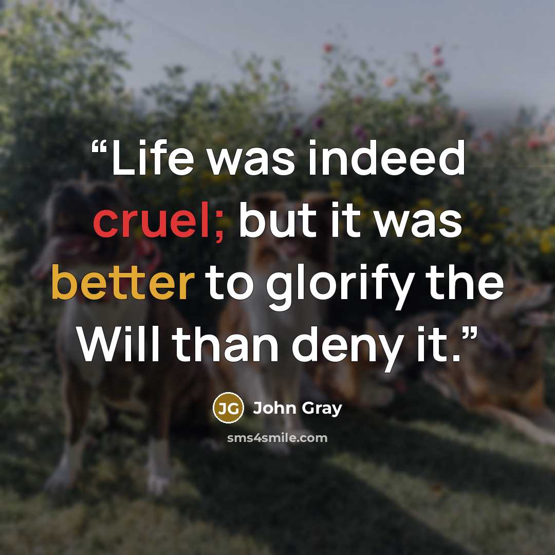 “Life was indeed cruel; but it was better to glorify the Will than deny it.” quote by John Gray