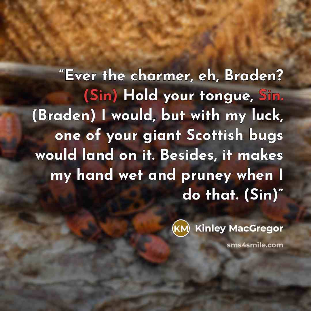 “Ever the charmer, eh, Braden? (Sin) Hold your tongue, Sin. (Braden) I would, but with my luck, one of your giant Scottish bugs would land on it. Besides, it makes my hand wet and pruney when I do that. (Sin)” quote by Kinley MacGregor