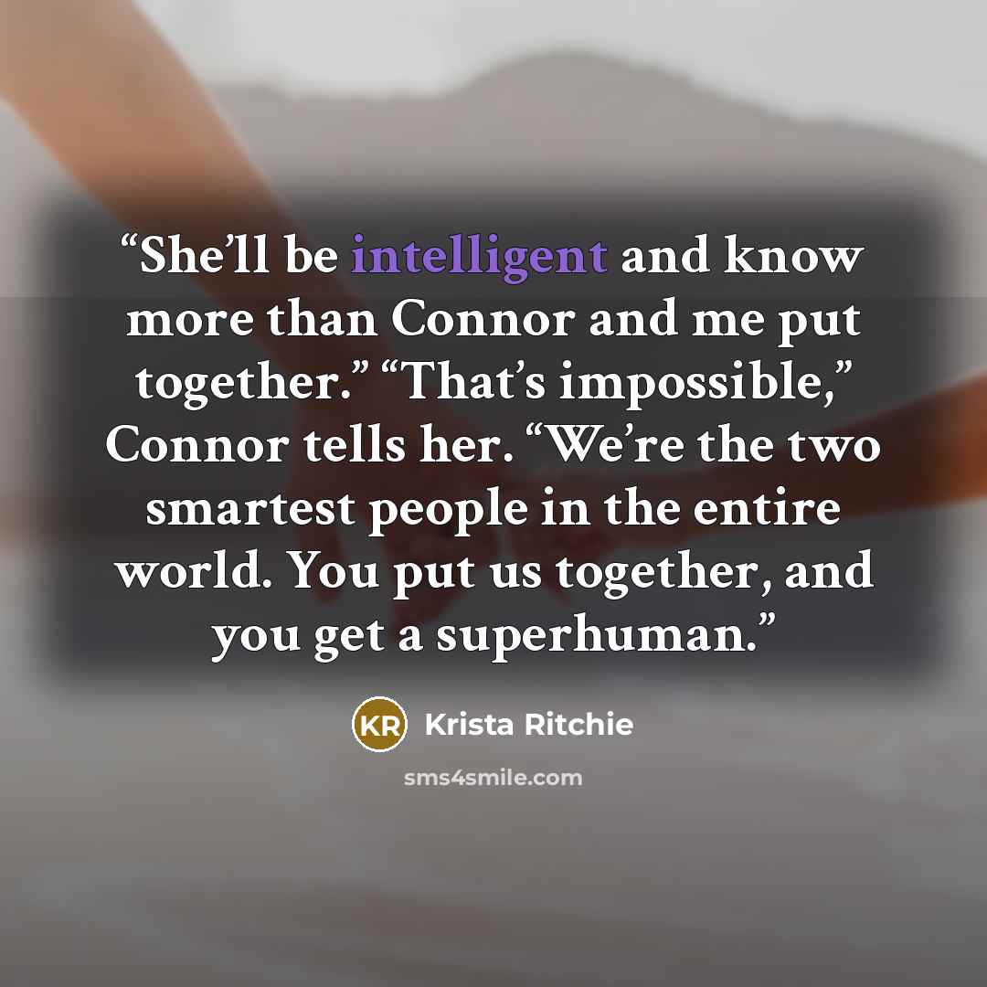 “She’ll be intelligent and know more than Connor and me put together.” “That’s impossible,” Connor tells her. “We’re the two smartest people in the entire world. You put us together, and you get a superhuman.” quote by Krista Ritchie