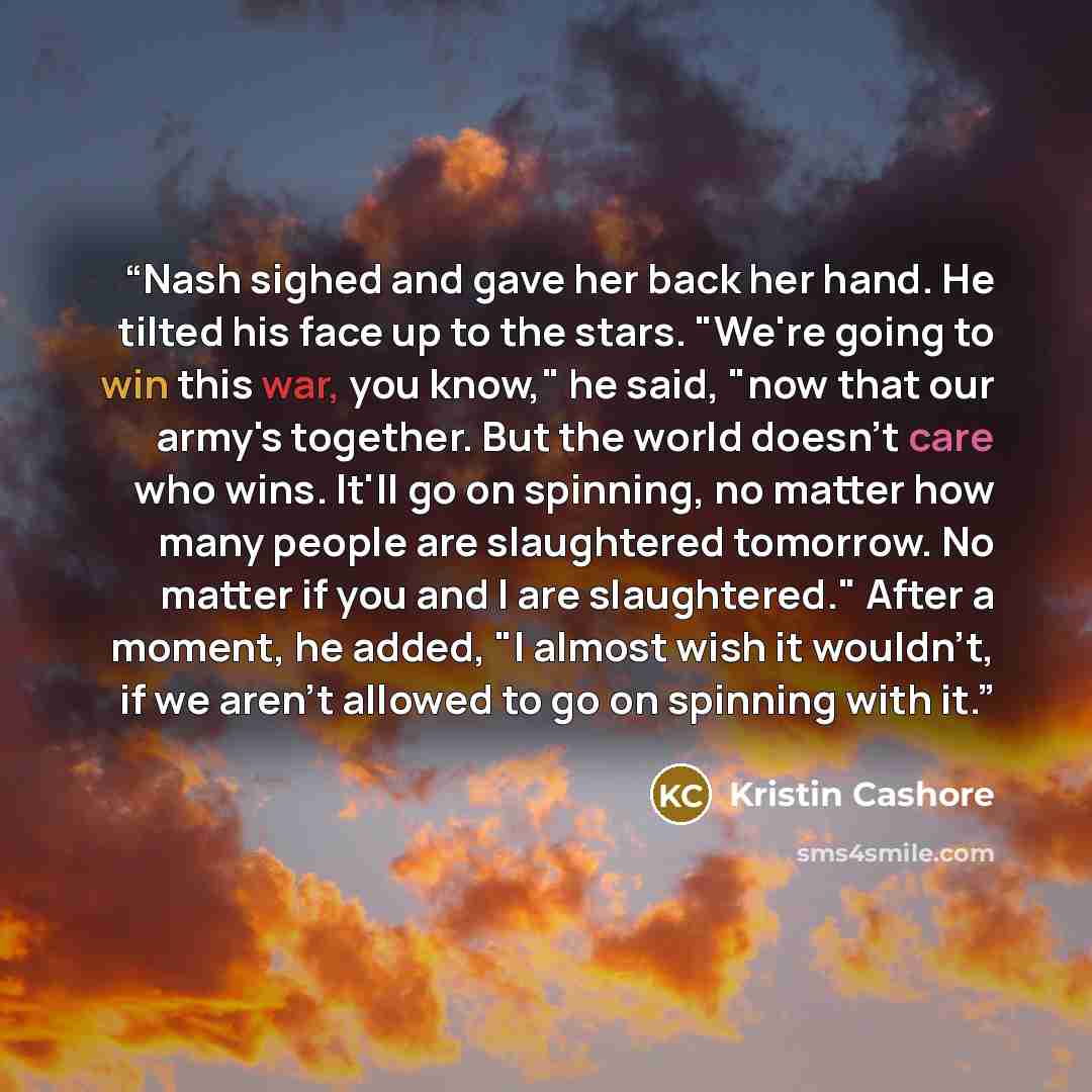 “Nash sighed and gave her back her hand. He tilted his face up to the stars. "We're going to win this war, you know," he said, "now that our army's together. But the world doesn't care who wins. It'll go on spinning, no matter how many people are slaughtered tomorrow. No matter if you and I are…” quote by Kristin Cashore