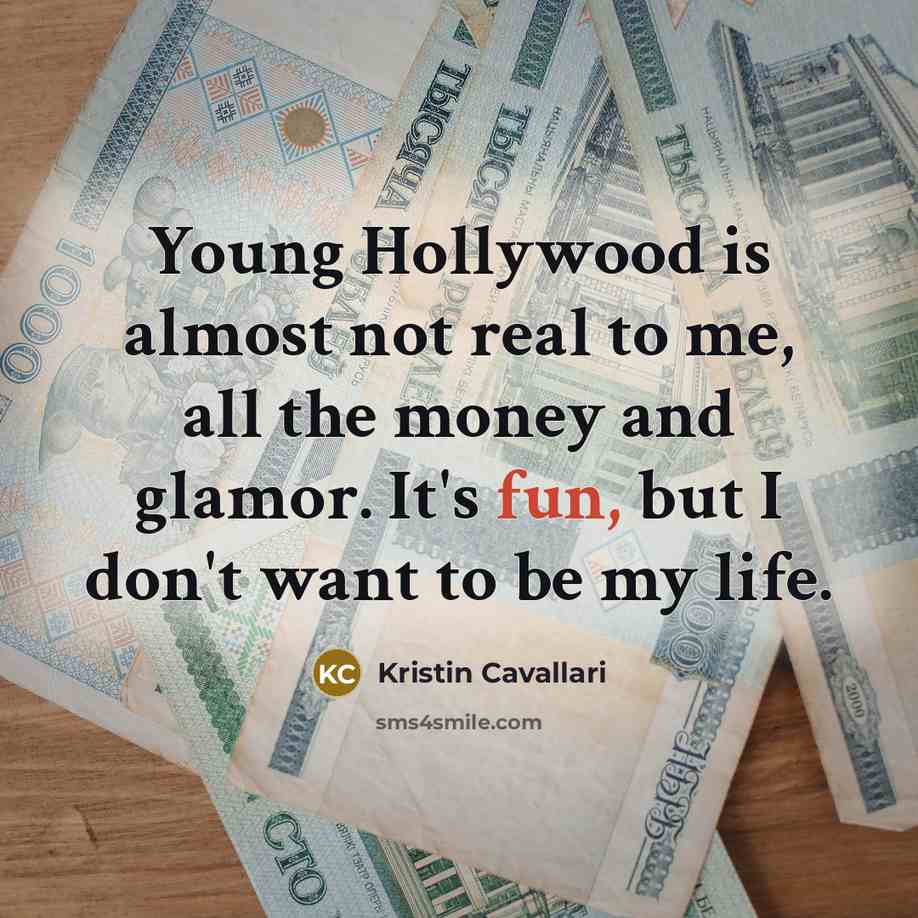 “Young Hollywood is almost not real to me, all the money and glamor. It's fun, but I don't want to be my life.” quote by Kristin Cavallari