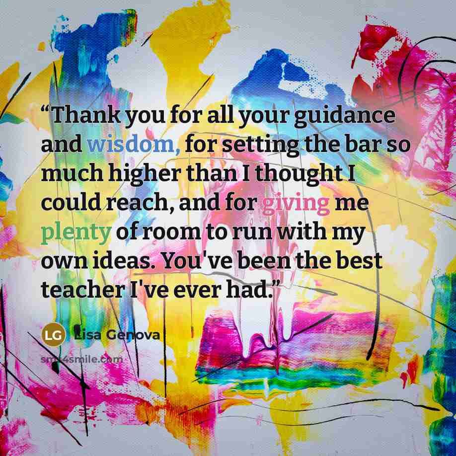 “Thank you for all your guidance and wisdom, for setting the bar so much higher than I thought I could reach, and for giving me plenty of room to run with my own ideas. You've been the best teacher I've ever had.” quote by Lisa Genova