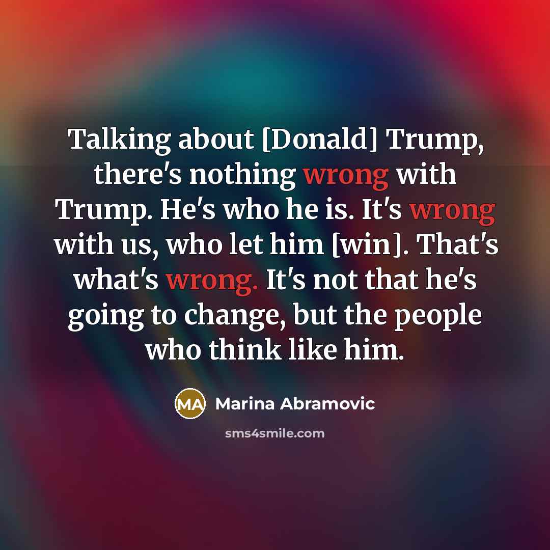 “Talking about [Donald] Trump, there's nothing wrong with Trump. He's who he is. It's wrong with us, who let him [win]. That's what's wrong. It's not that he's going to change, but the people who think like him.” quote by Marina Abramovic