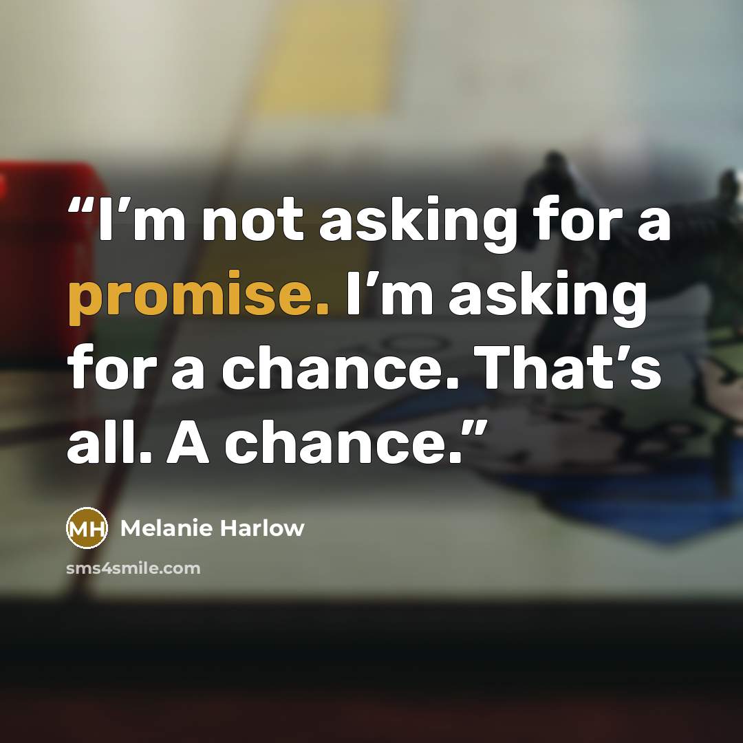 “I’m not asking for a promise. I’m asking for a chance. That’s all. A chance.” quote by Melanie Harlow