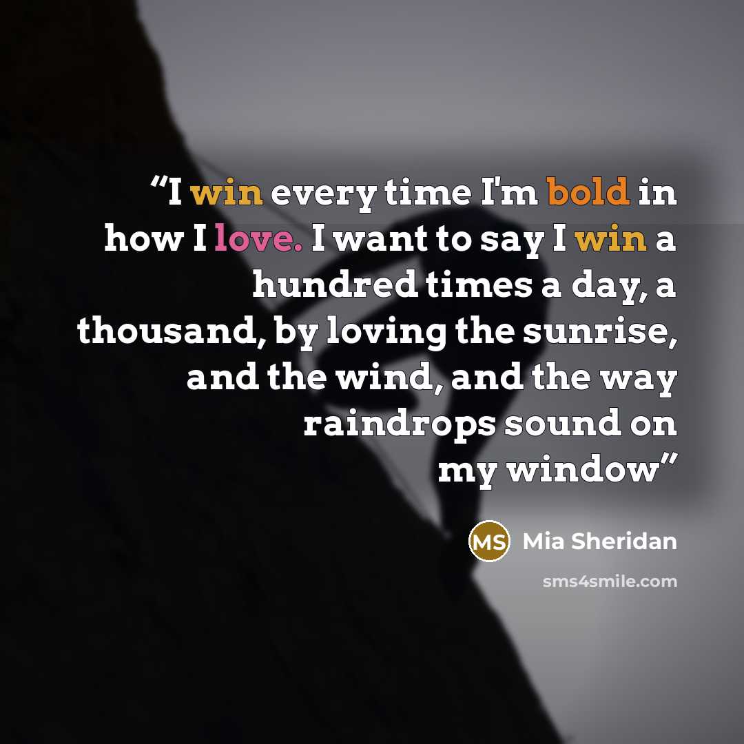 “I win every time I'm bold in how I love. I want to say I win a hundred times a day, a thousand, by loving the sunrise, and the wind, and the way raindrops sound on my window” quote by Mia Sheridan