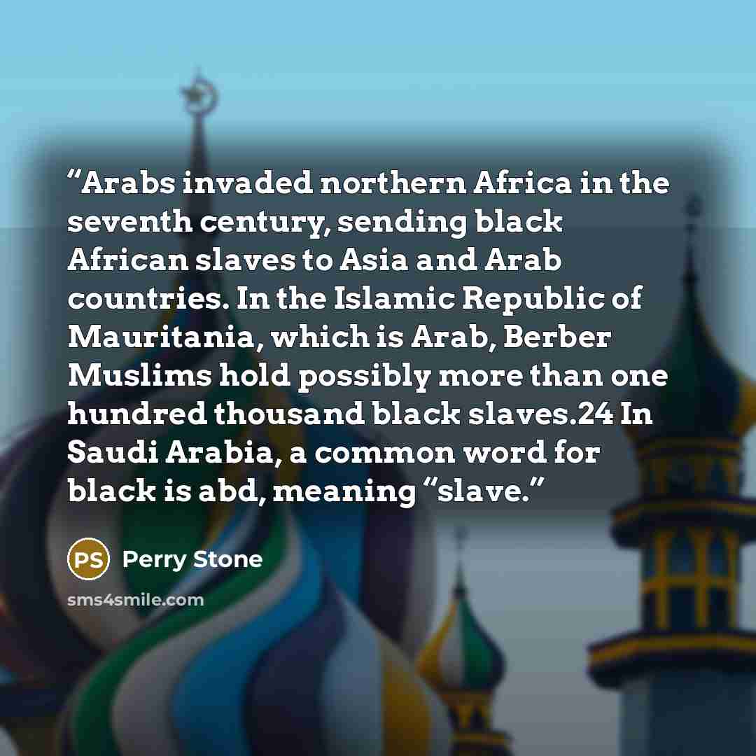 “Arabs invaded northern Africa in the seventh century, sending black African slaves to Asia and Arab countries. In the Islamic Republic of Mauritania, which is Arab, Berber Muslims hold possibly more than one hundred thousand black slaves.24 In Saudi Arabia, a common word for black is abd, meaning…” quote by Perry Stone