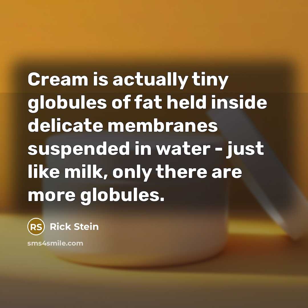 “Cream is actually tiny globules of fat held inside delicate membranes suspended in water - just like milk, only there are more globules.” quote by Rick Stein