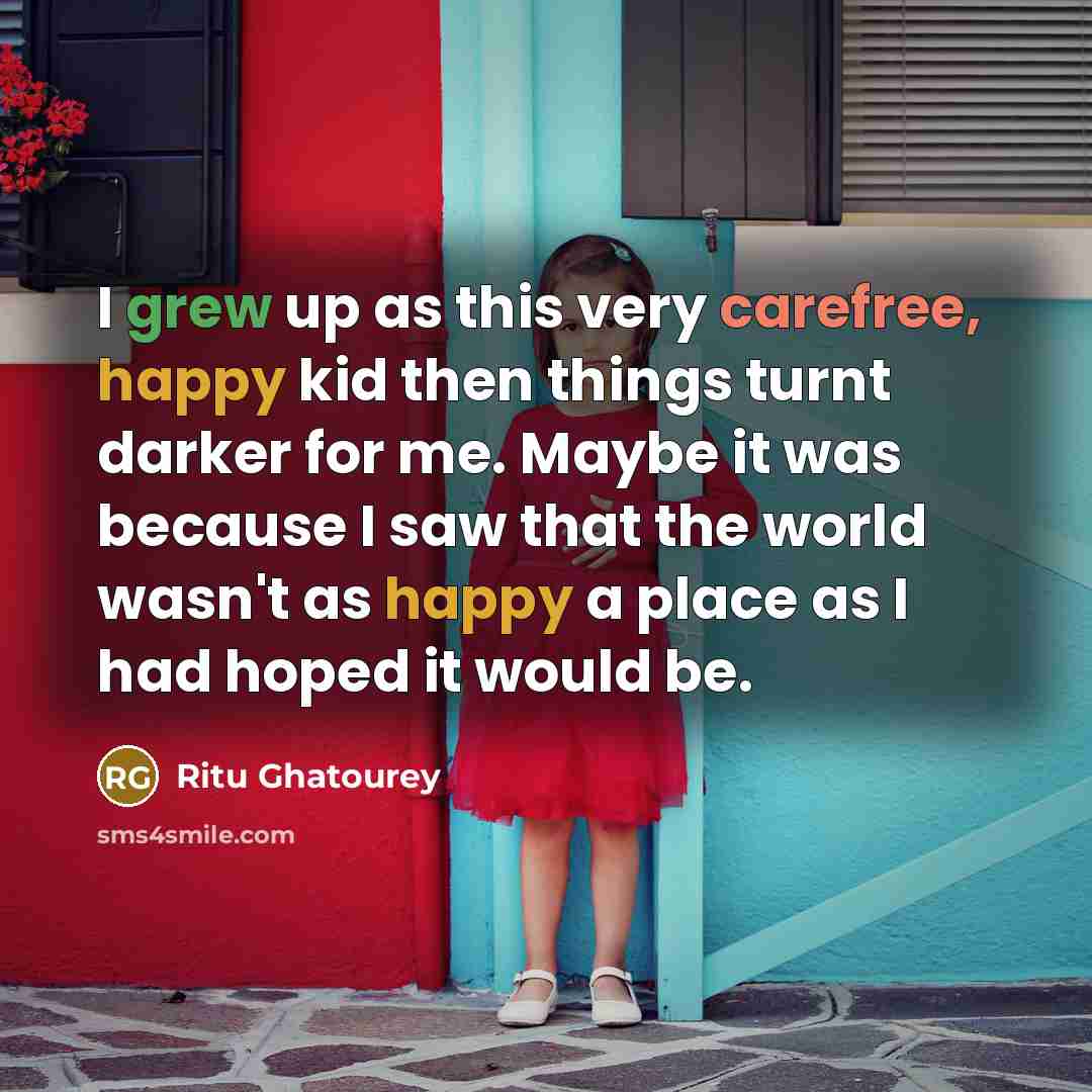 “I grew up as this very carefree, happy kid then things turnt darker for me. Maybe it was because I saw that the world wasn't as happy a place as I had hoped it would be.” quote by Ritu Ghatourey