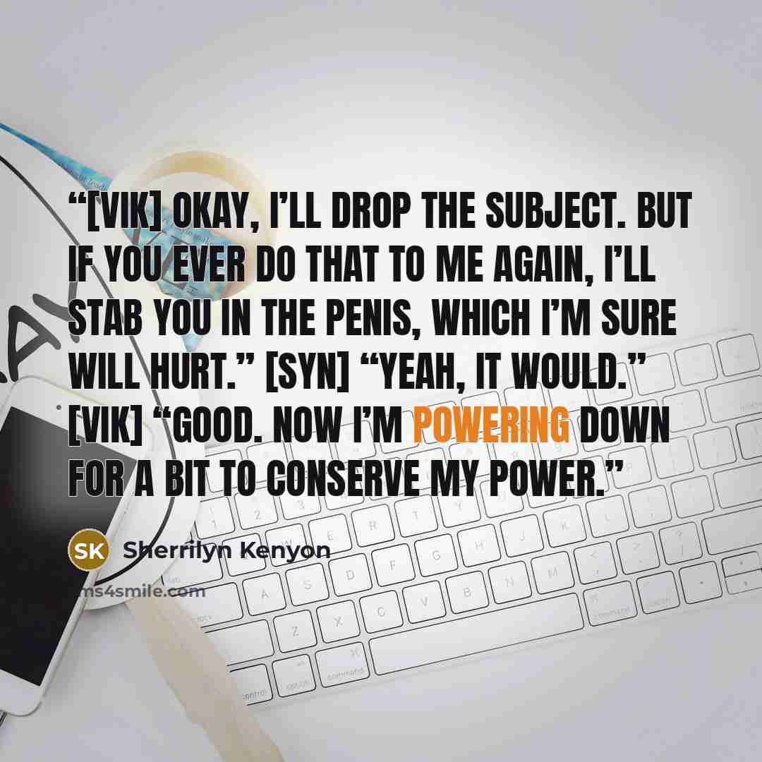 “[Vik] Okay, I’ll drop the subject. But if you ever do that to me again, I’ll stab you in the penis, which I’m sure will hurt.” [Syn] “Yeah, it would.” [Vik] “Good. Now I’m powering down for a bit to conserve my power.” quote by Sherrilyn Kenyon