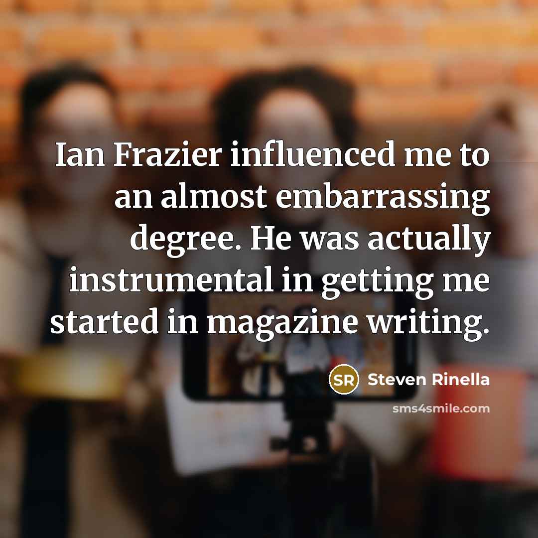 “Ian Frazier influenced me to an almost embarrassing degree. He was actually instrumental in getting me started in magazine writing.” quote by Steven Rinella