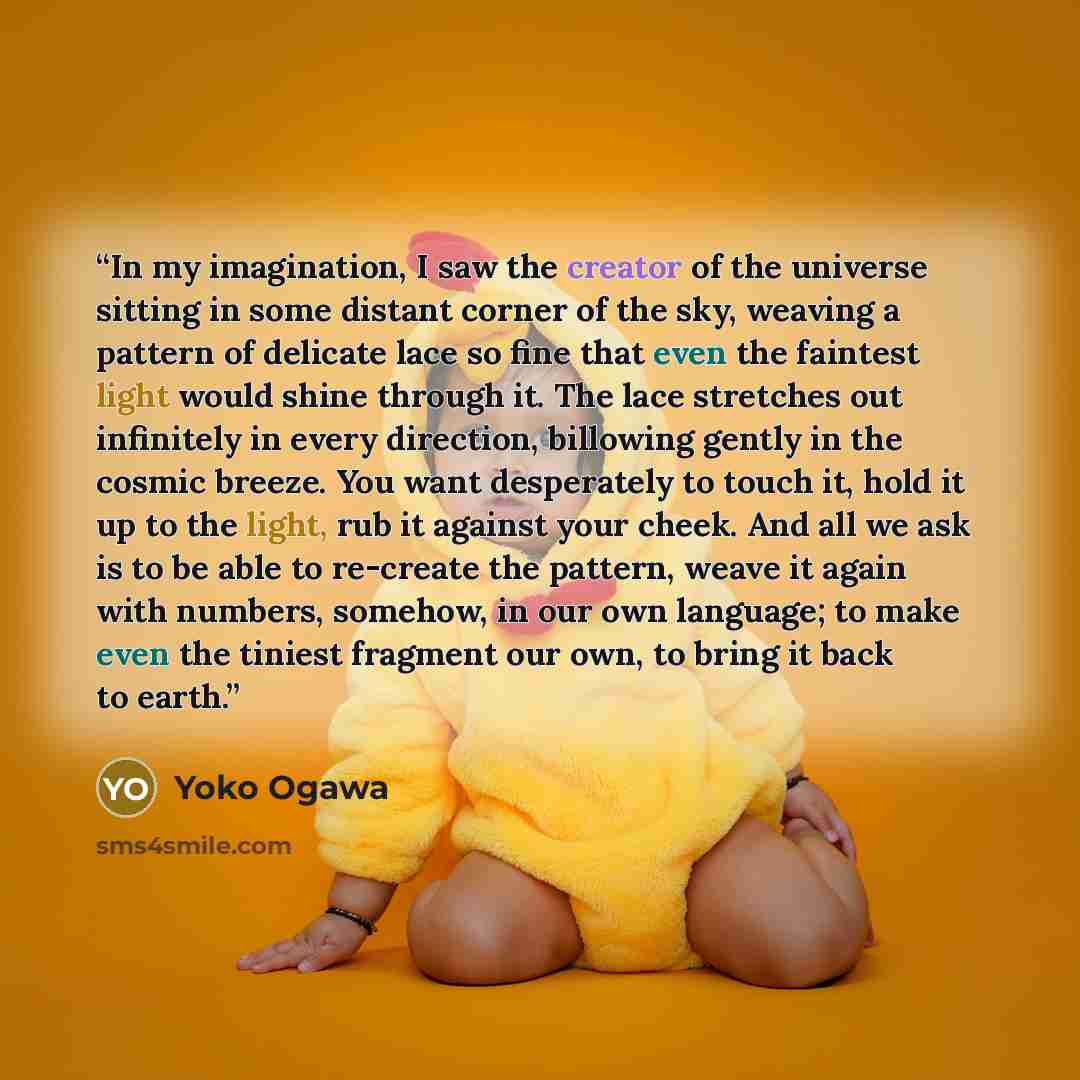 “In my imagination, I saw the creator of the universe sitting in some distant corner of the sky, weaving a pattern of delicate lace so fine that even the faintest light would shine through it. The lace stretches out infinitely in every direction, billowing gently in the cosmic breeze. You want…” quote by Yōko Ogawa