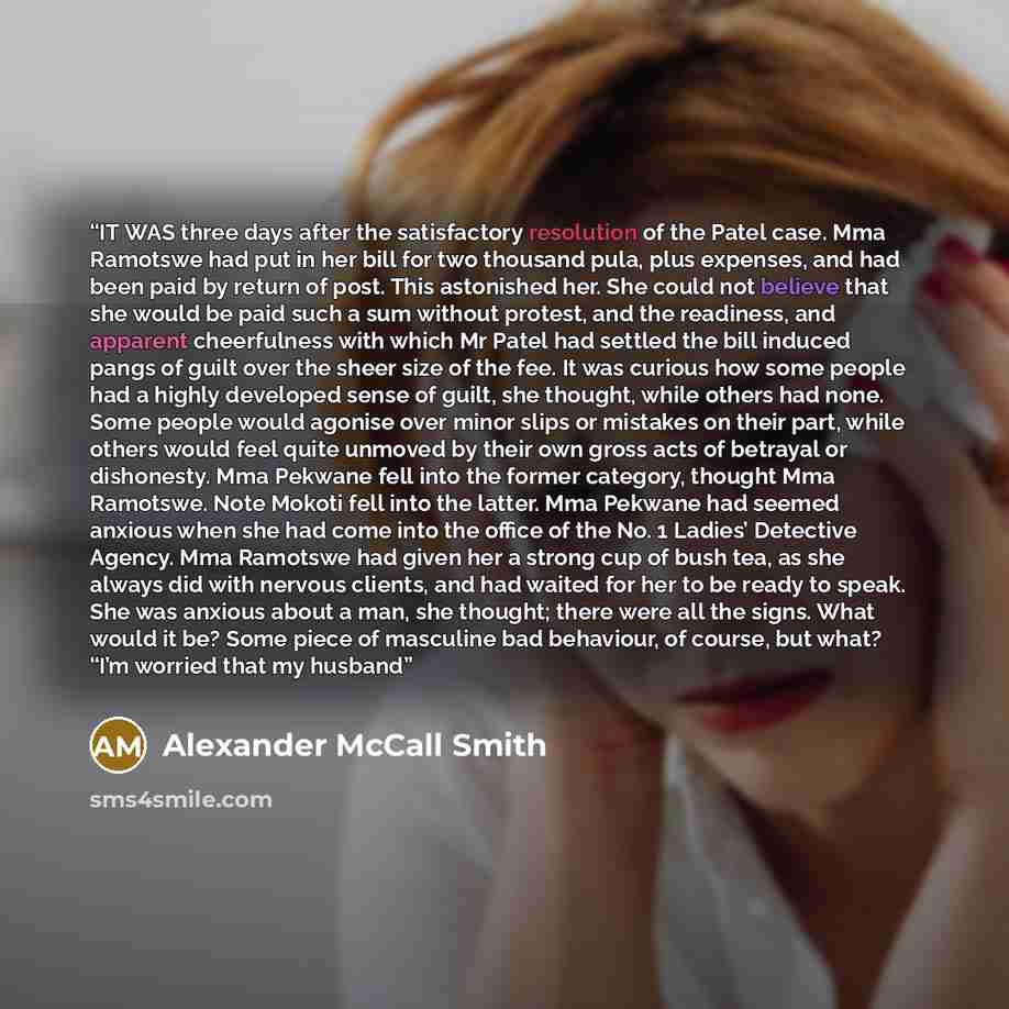“IT WAS three days after the satisfactory resolution of the Patel case. Mma Ramotswe had put in her bill for two thousand pula, plus expenses, and had been paid by return of post. This astonished her. She could not believe that she would be paid such a sum without protest, and the readiness, and…” quote by Alexander McCall Smith