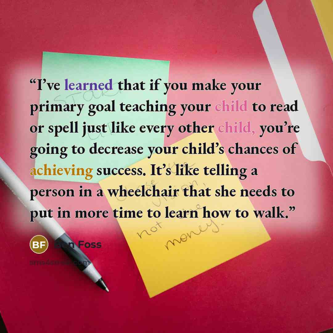 “I’ve learned that if you make your primary goal teaching your child to read or spell just like every other child, you’re going to decrease your child’s chances of achieving success. It’s like telling a person in a wheelchair that she needs to put in more time to learn how to walk.” quote by Ben Foss