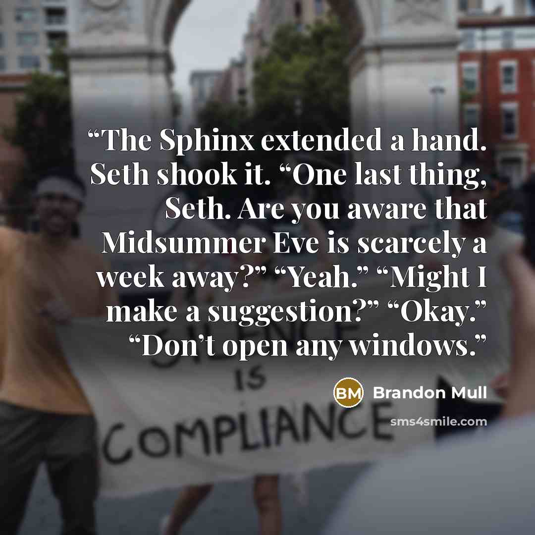 “The Sphinx extended a hand. Seth shook it. “One last thing, Seth. Are you aware that Midsummer Eve is scarcely a week away?” “Yeah.” “Might I make a suggestion?” “Okay.” “Don’t open any windows.” quote by Brandon Mull