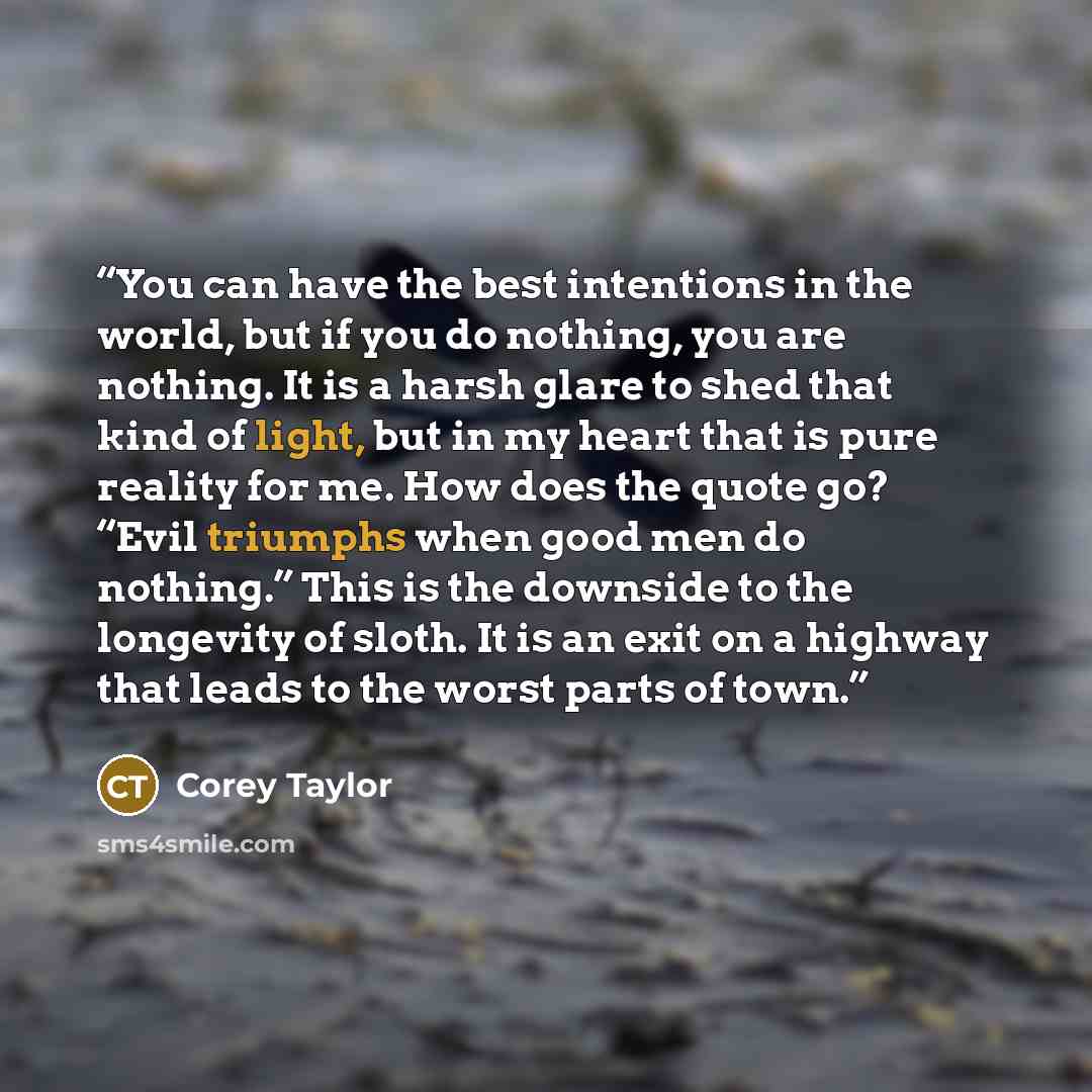 “You can have the best intentions in the world, but if you do nothing, you are nothing. It is a harsh glare to shed that kind of light, but in my heart that is pure reality for me. How does the quote go? “Evil triumphs when good men do nothing.” This is the downside to the longevity of sloth. It is…” quote by Corey Taylor