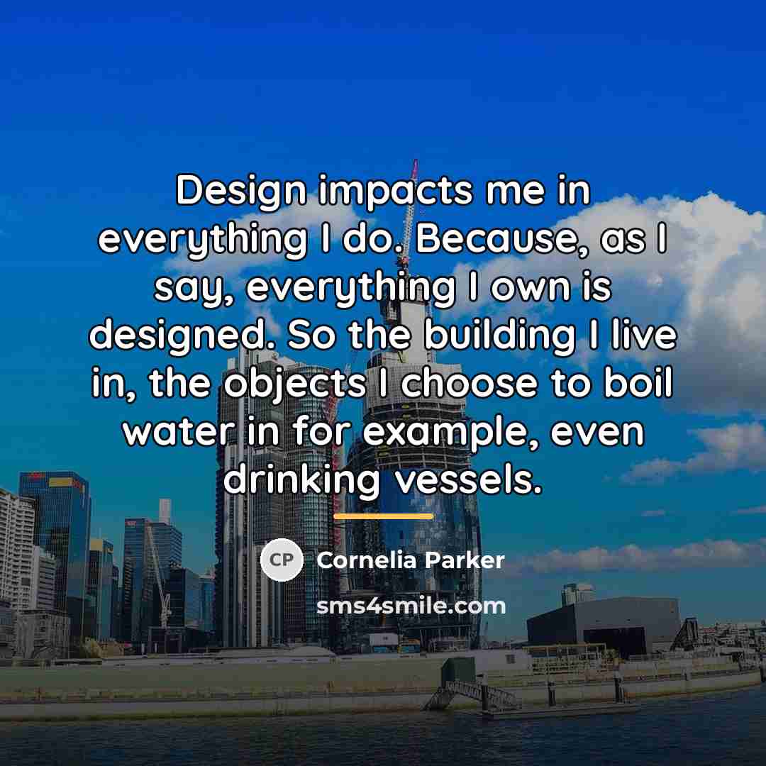 “Design impacts me in everything I do. Because, as I…” quote by Cornelia Parker