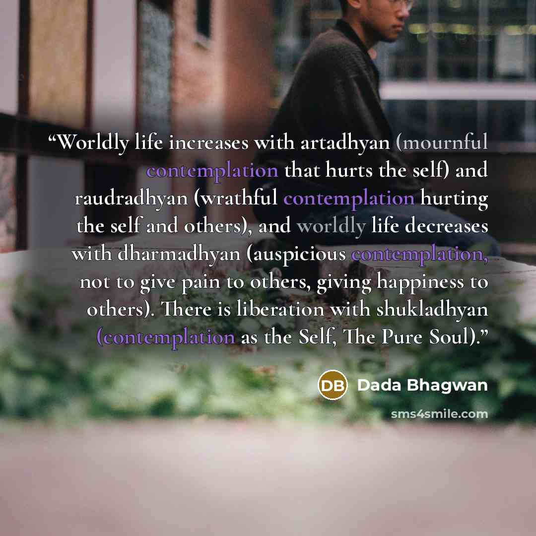 “Worldly life increases with artadhyan (mournful contemplation that hurts the self) and raudradhyan (wrathful contemplation hurting the self and others), and worldly life decreases with dharmadhyan (auspicious contemplation, not to give pain to others, giving happiness to others). There is…” quote by Dada Bhagwan