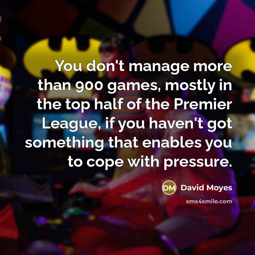 “You don't manage more than 900 games, mostly in the top half of the Premier League, if you haven't got something that enables you to cope with pressure.” quote by David Moyes