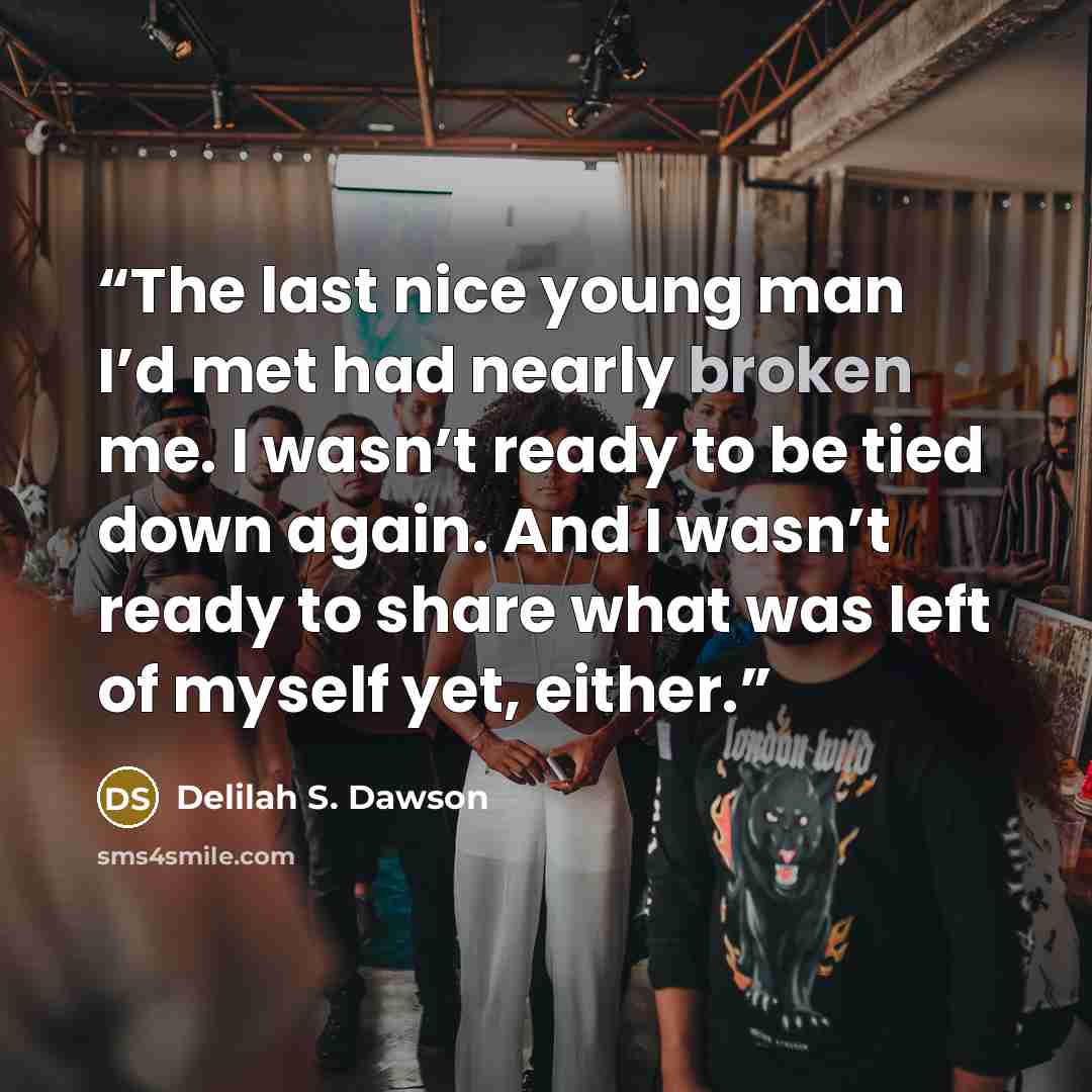 “The last nice young man I’d met had nearly broken me. I wasn’t ready to be tied down again. And I wasn’t ready to share what was left of myself yet, either.” quote by Delilah S. Dawson