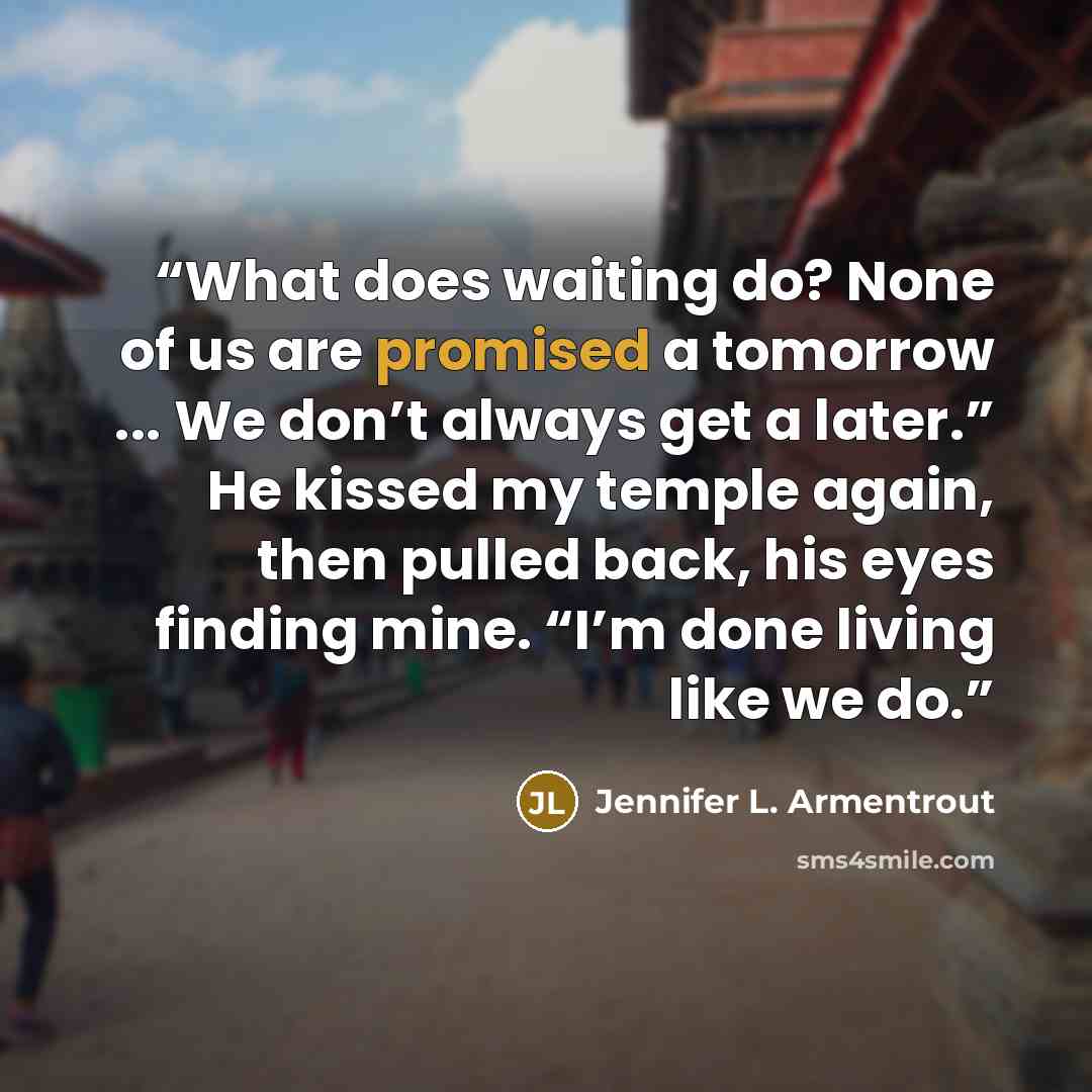 “What does waiting do? None of us are promised a tomorrow ... We don’t always get a later.” He kissed my temple again, then pulled back, his eyes finding mine. “I’m done living like we do.” quote by Jennifer L. Armentrout