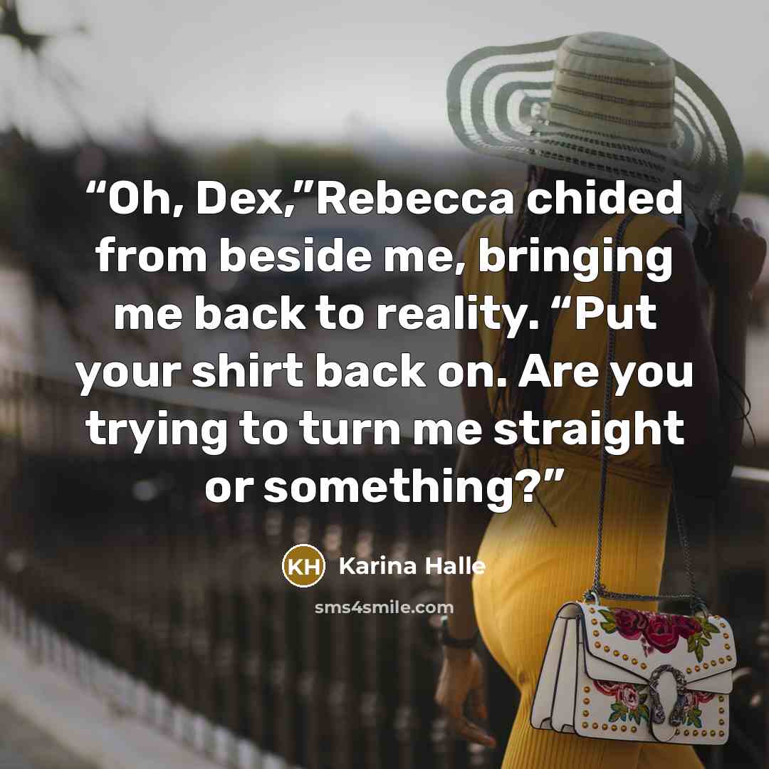 “Oh, Dex,”Rebecca chided from beside me, bringing me back to reality. “Put your shirt back on. Are you trying to turn me straight or something?” quote by Karina Halle