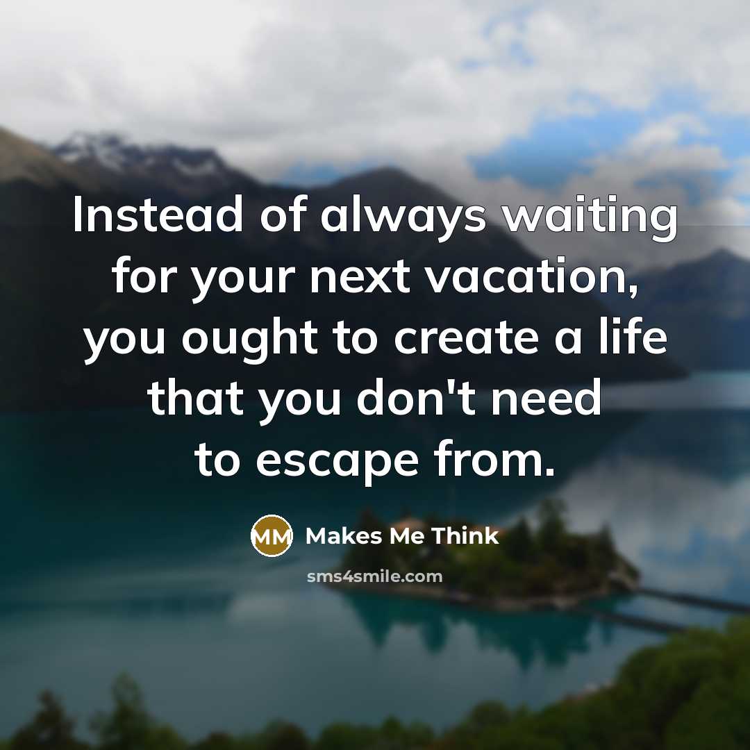 “Instead of always waiting for your next vacation, you ought to create a life that you don't need to escape from.” quote by Makes Me Think