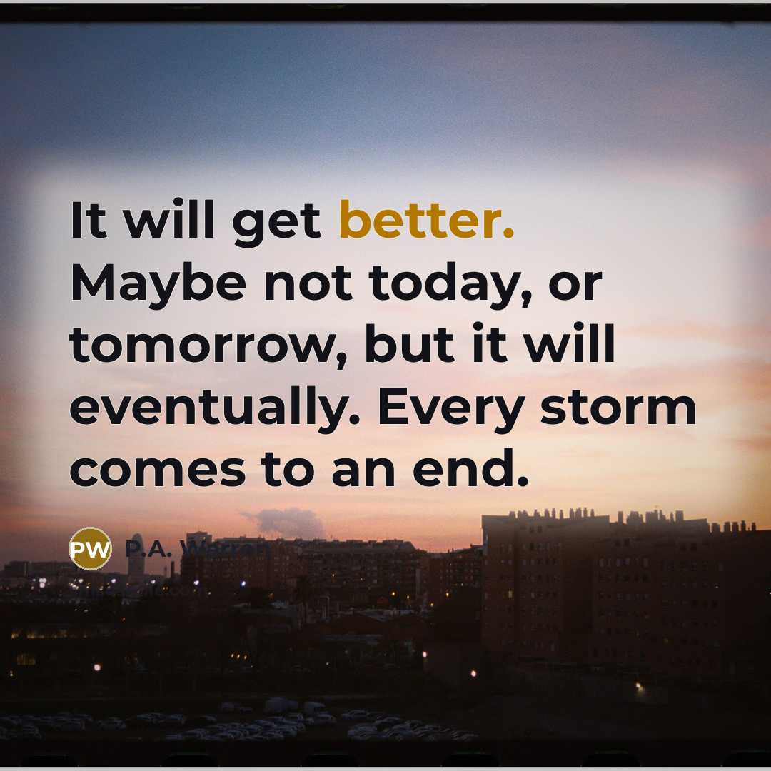 “It will get better. Maybe not today, or tomorrow, but it will eventually. Every storm comes to an end.” quote by P.A. Warren