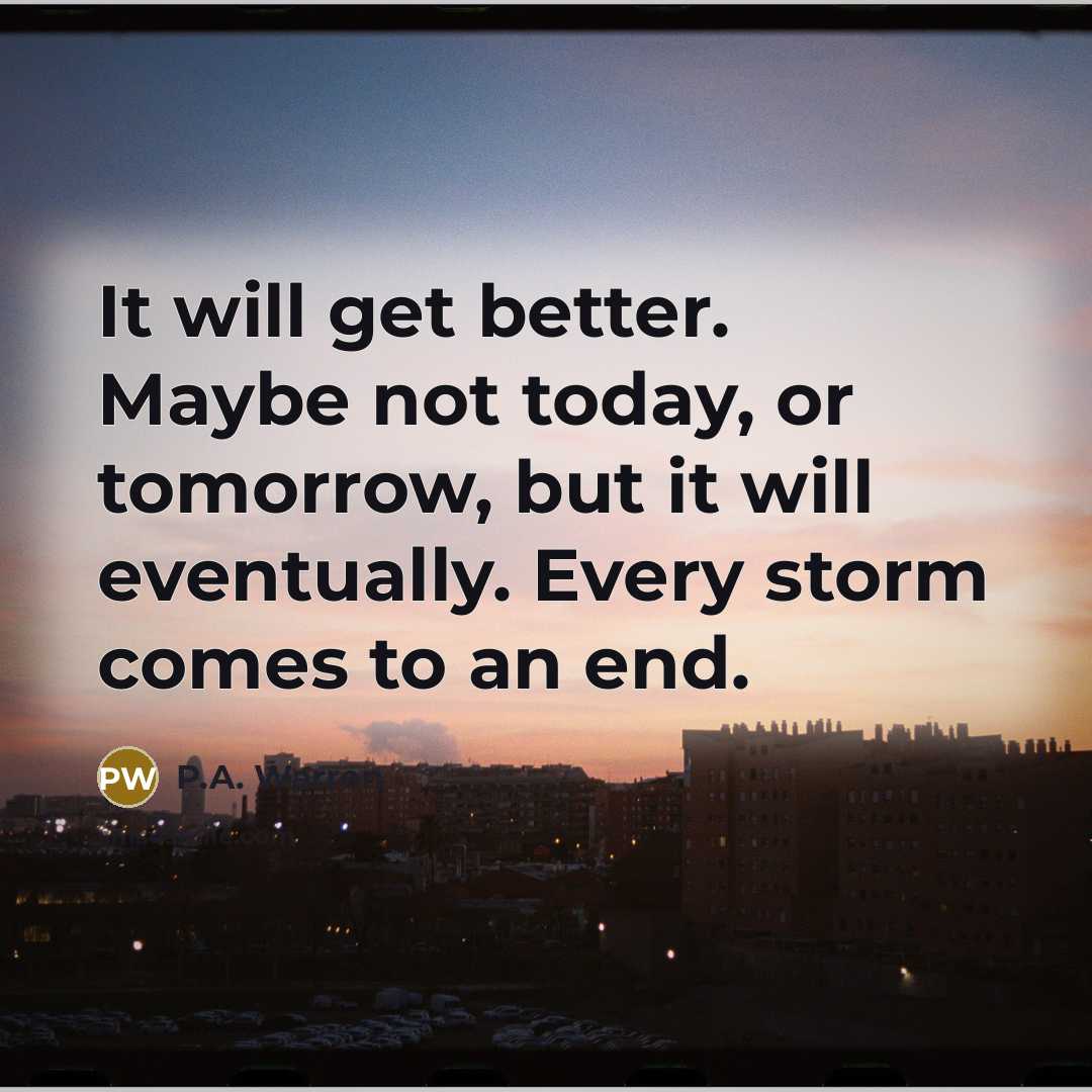 “It will get better. Maybe not today, or tomorrow, but it will eventually. Every storm comes to an end.” quote by P.A. Warren