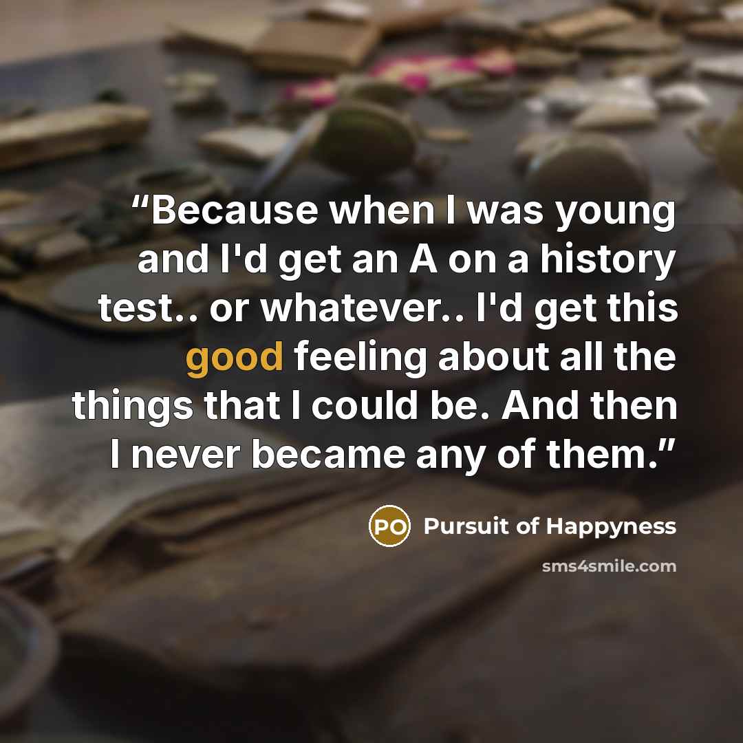 “Because when I was young and I'd get an A on a history test.. or whatever.. I'd get this good feeling about all the things that I could be. And then I never became any of them.” quote by Pursuit of Happyness