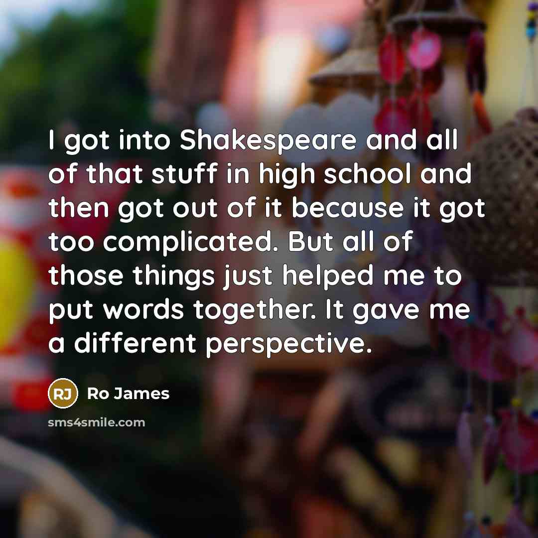 “I got into Shakespeare and all of that stuff in high school and then got out of it because it got too complicated. But all of those things just helped me to put words together. It gave me a different perspective.” quote by Ro James