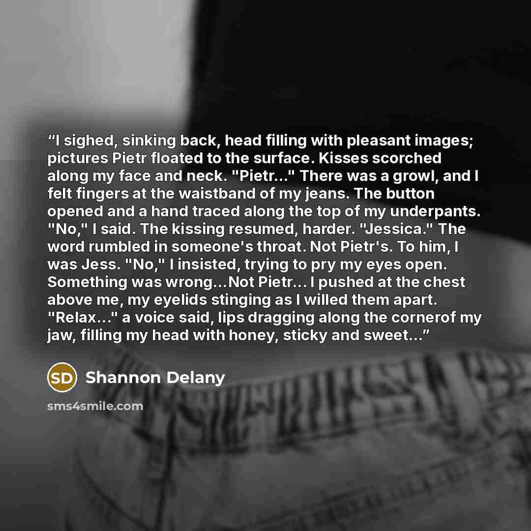 “I sighed, sinking back, head filling with pleasant images; pictures Pietr floated to the surface. Kisses scorched along my face and neck. "Pietr…" There was a growl, and I felt fingers at the waistband of my jeans. The button opened and a hand traced along the top of my underpants. "No," I said…” quote by Shannon Delany
