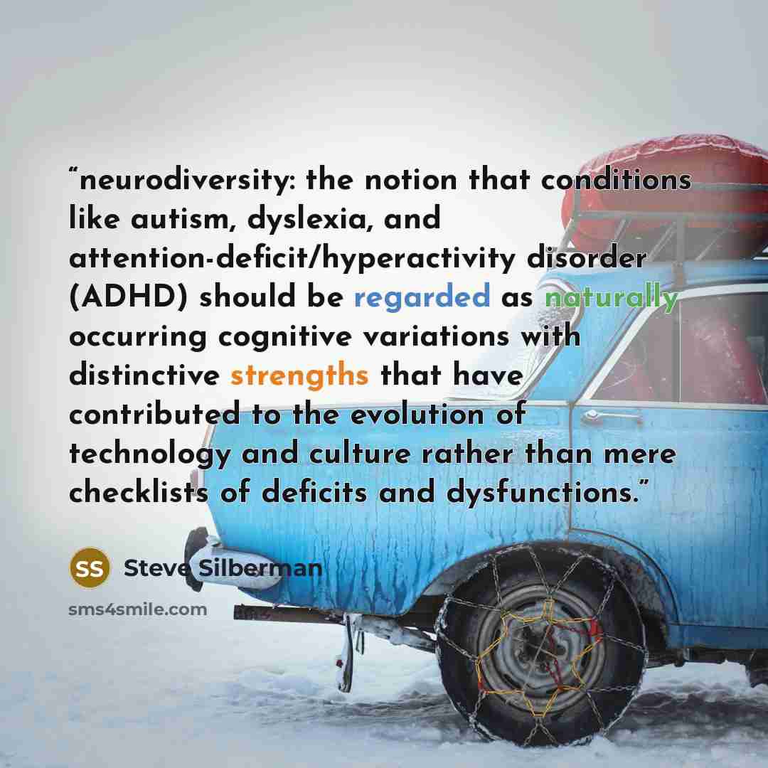 “neurodiversity: the notion that conditions like autism, dyslexia, and attention-deficit/hyperactivity disorder (ADHD) should be regarded as naturally occurring cognitive variations with distinctive strengths that have contributed to the evolution of technology and culture rather than mere…” quote by Steve Silberman
