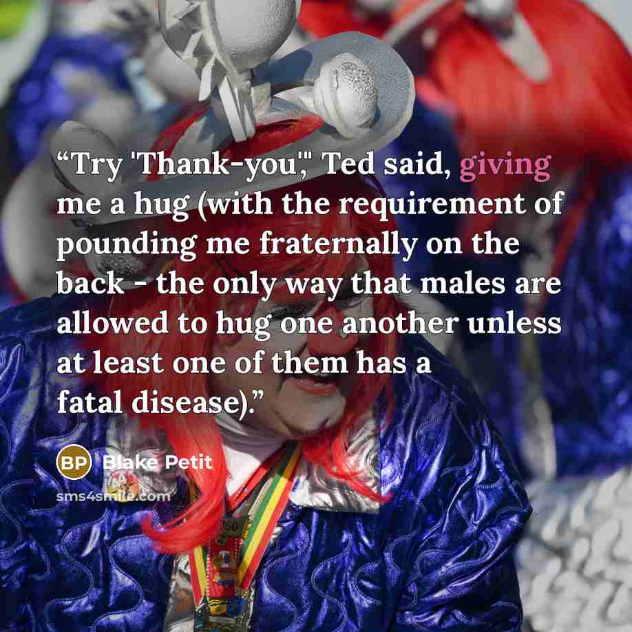 “Try 'Thank-you'," Ted said, giving me a hug (with the requirement of pounding me fraternally on the back - the only way that males are allowed to hug one another unless at least one of them has a fatal disease).” quote by Blake Petit