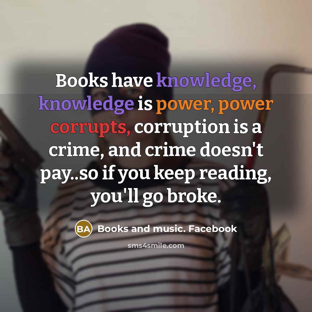 “Books have knowledge, knowledge is power, power corrupts, corruption is a crime, and crime doesn't pay..so if you keep reading, you'll go broke.” quote by Books and music. Facebook