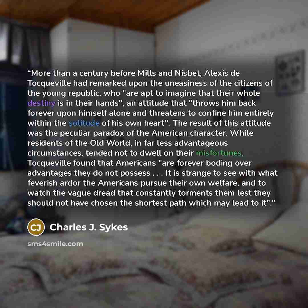 “More than a century before Mills and Nisbet, Alexis de Tocqueville had remarked upon the uneasiness of the citizens of the young republic, who "are apt to imagine that their whole destiny is in their hands", an attitude that "throws him back forever upon himself alone and threatens to confine him…” quote by Charles J. Sykes