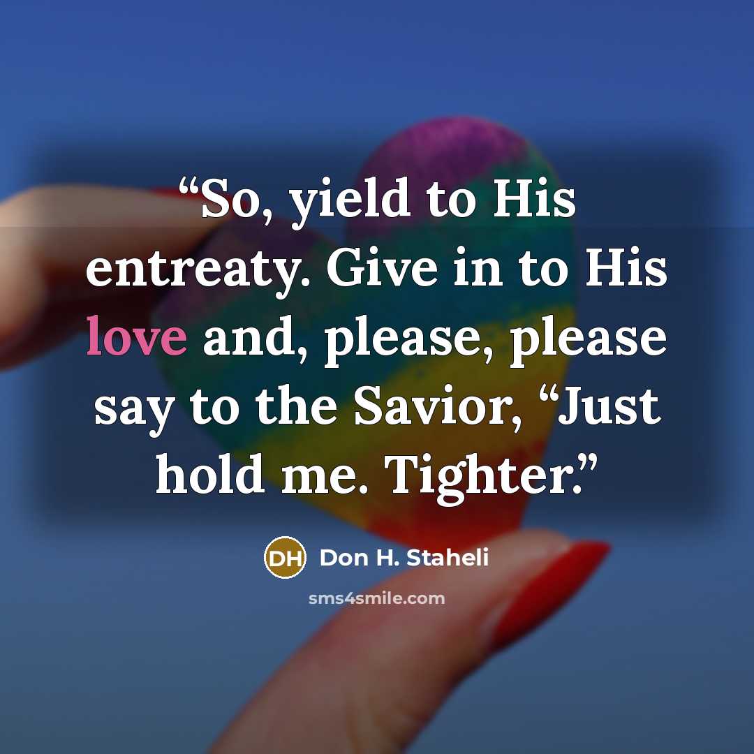 “So, yield to His entreaty. Give in to His love and, please, please say to the Savior, “Just hold me. Tighter.” quote by Don H. Staheli