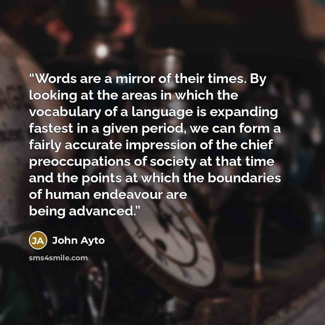 “Words are a mirror of their times. By looking at the areas in which the vocabulary of a language is expanding fastest in a given period, we can form a fairly accurate impression of the chief preoccupations of society at that time and the points at which the boundaries of human endeavour are being…” quote by John Ayto