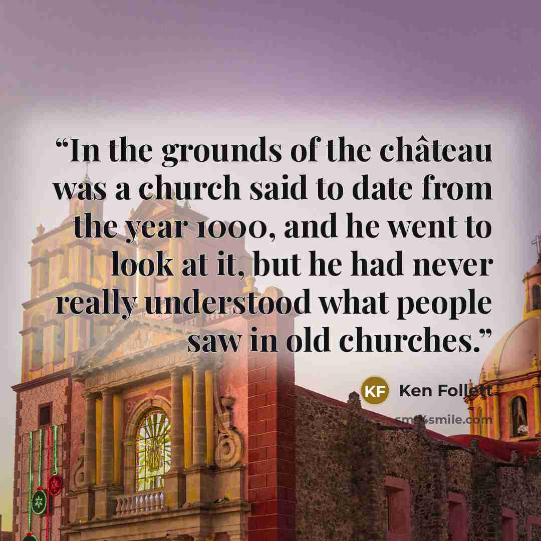 “In the grounds of the château was a church said to date from the year 1000, and he went to look at it, but he had never really understood what people saw in old churches.” quote by Ken Follett