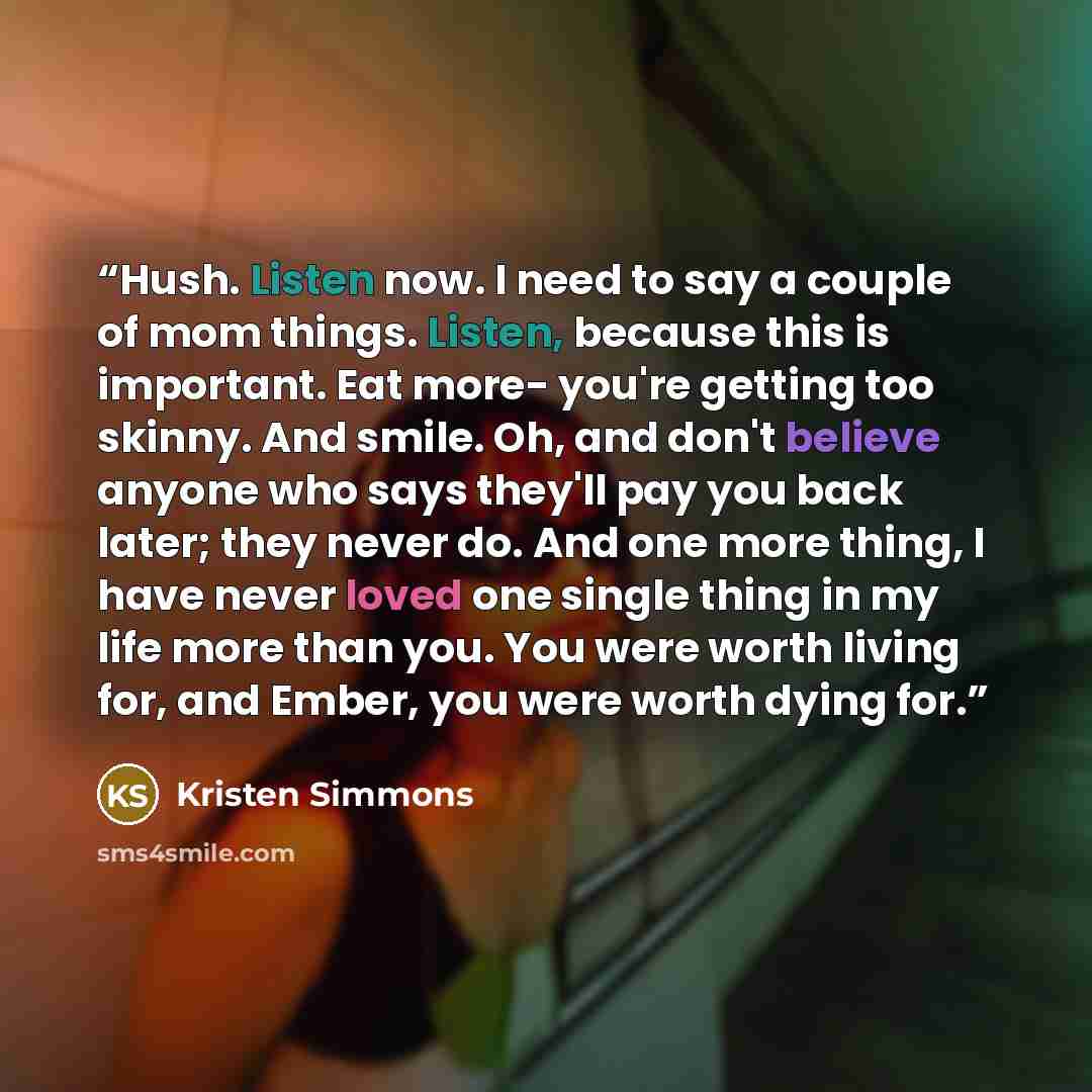 “Hush. Listen now. I need to say a couple of mom things. Listen, because this is important. Eat more- you're getting too skinny. And smile. Oh, and don't believe anyone who says they'll pay you back later; they never do. And one more thing, I have never loved one single thing in my life more than…” quote by Kristen Simmons