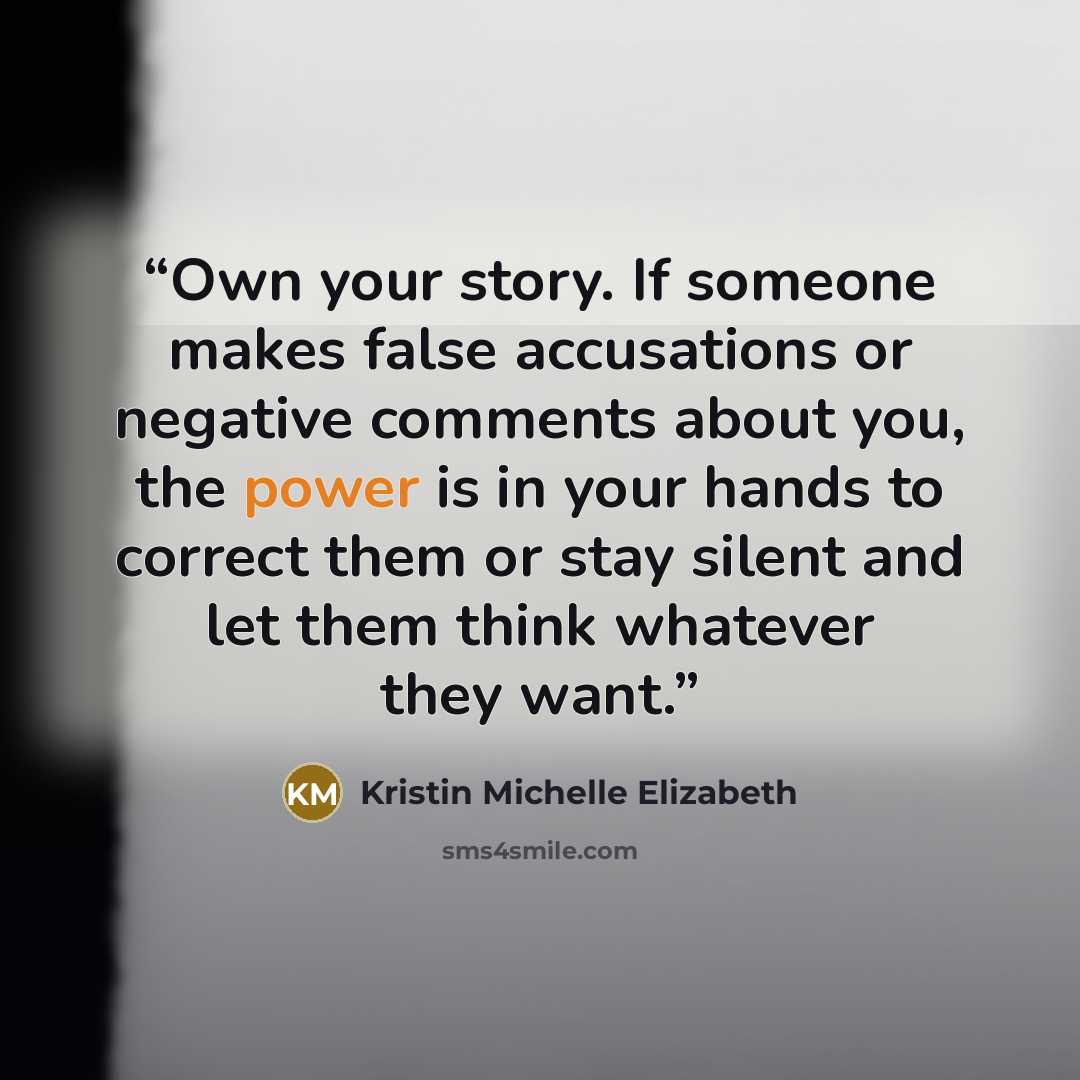 “Own your story. If someone makes false accusations or negative comments about you, the power is in your hands to correct them or stay silent and let them think whatever they want.” quote by Kristin Michelle Elizabeth