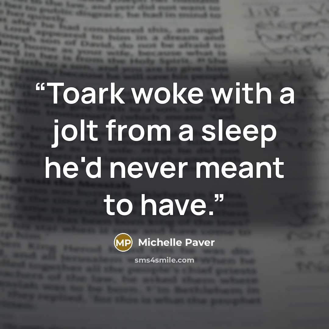 “Toark woke with a jolt from a sleep he'd never meant to have.” quote by Michelle Paver