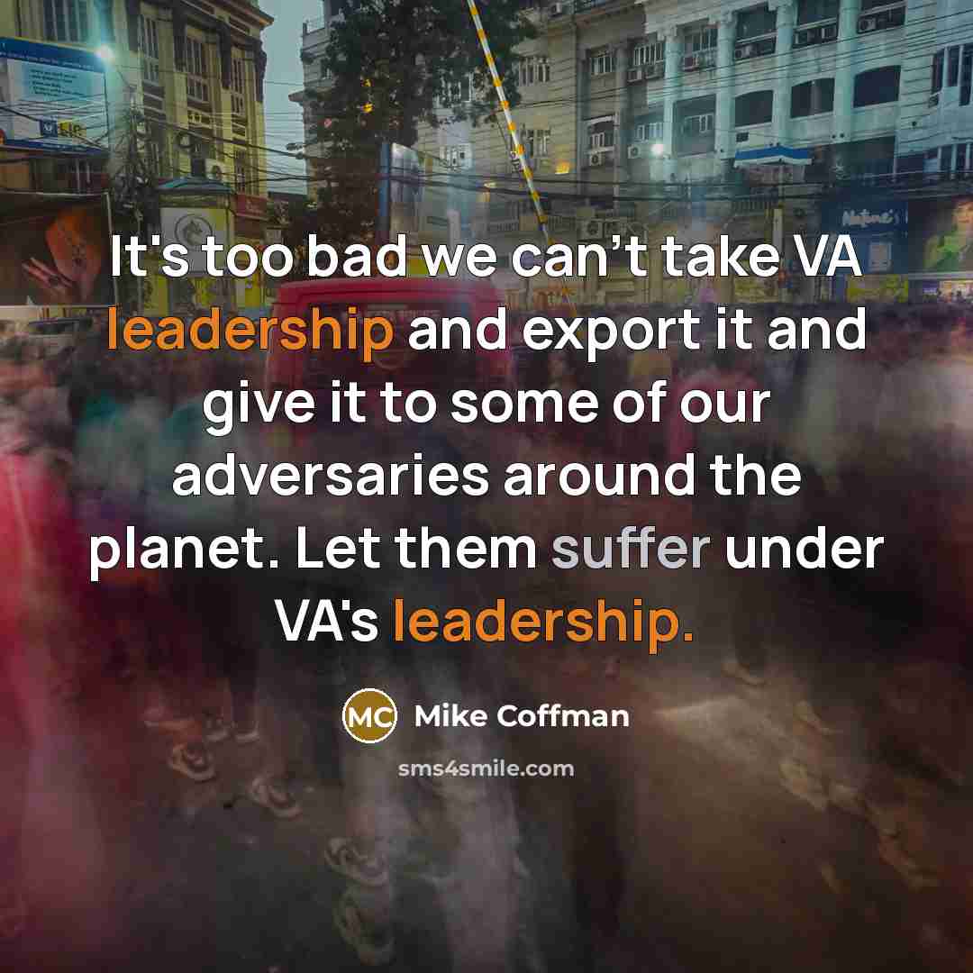 “It's too bad we can't take VA leadership and export it and give it to some of our adversaries around the planet. Let them suffer under VA's leadership.” quote by Mike Coffman
