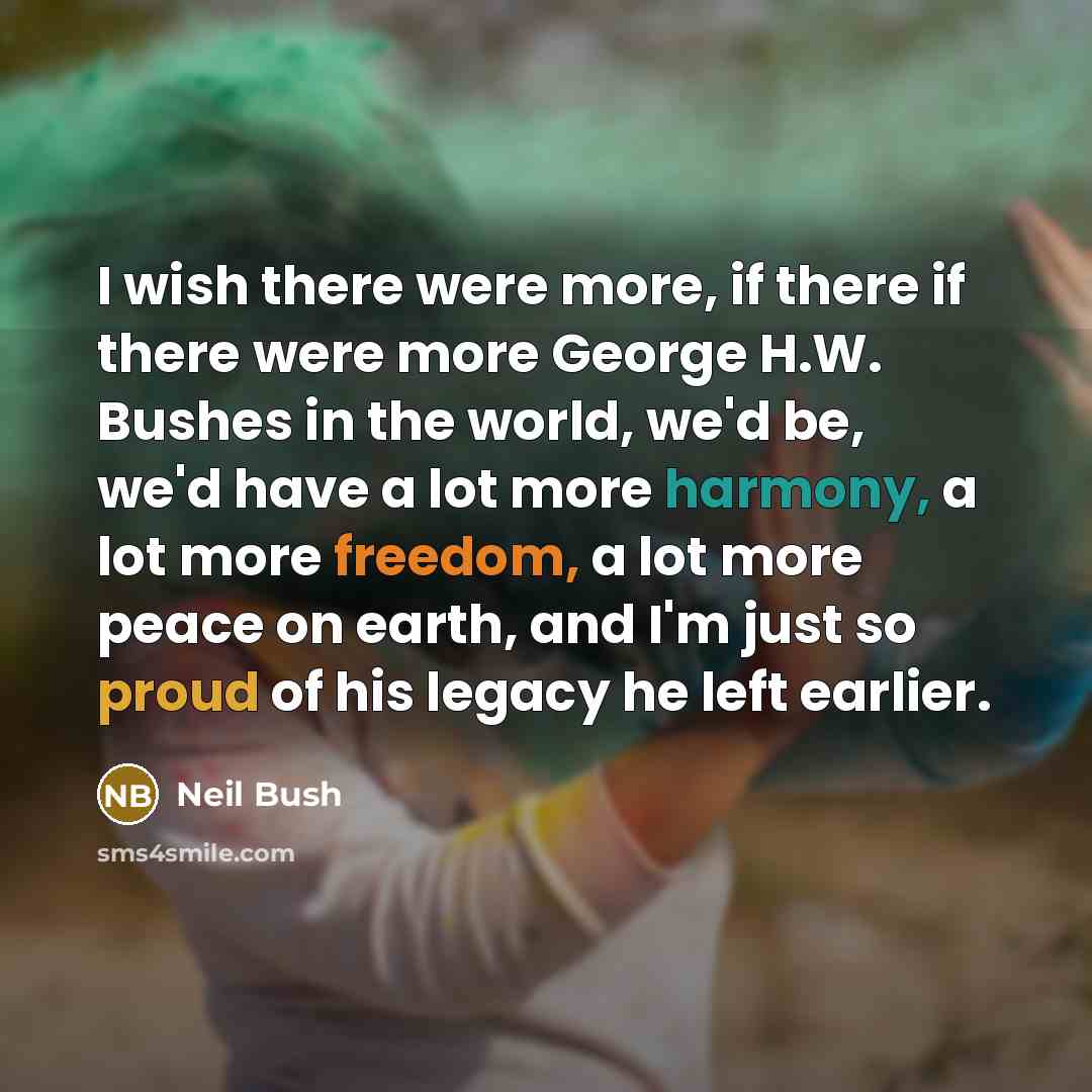 “I wish there were more, if there if there were more George H.W. Bushes in the world, we'd be, we'd have a lot more harmony, a lot more freedom, a lot more peace on earth, and I'm just so proud of his legacy he left earlier.” quote by Neil Bush