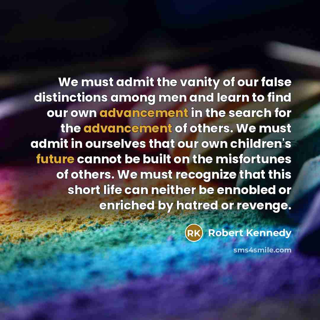 “We must admit the vanity of our false distinctions among men and learn to find our own advancement in the search for the advancement of others. We must admit in ourselves that our own children's future cannot be built on the misfortunes of others. We must recognize that this short life can neither…” quote by Robert Kennedy