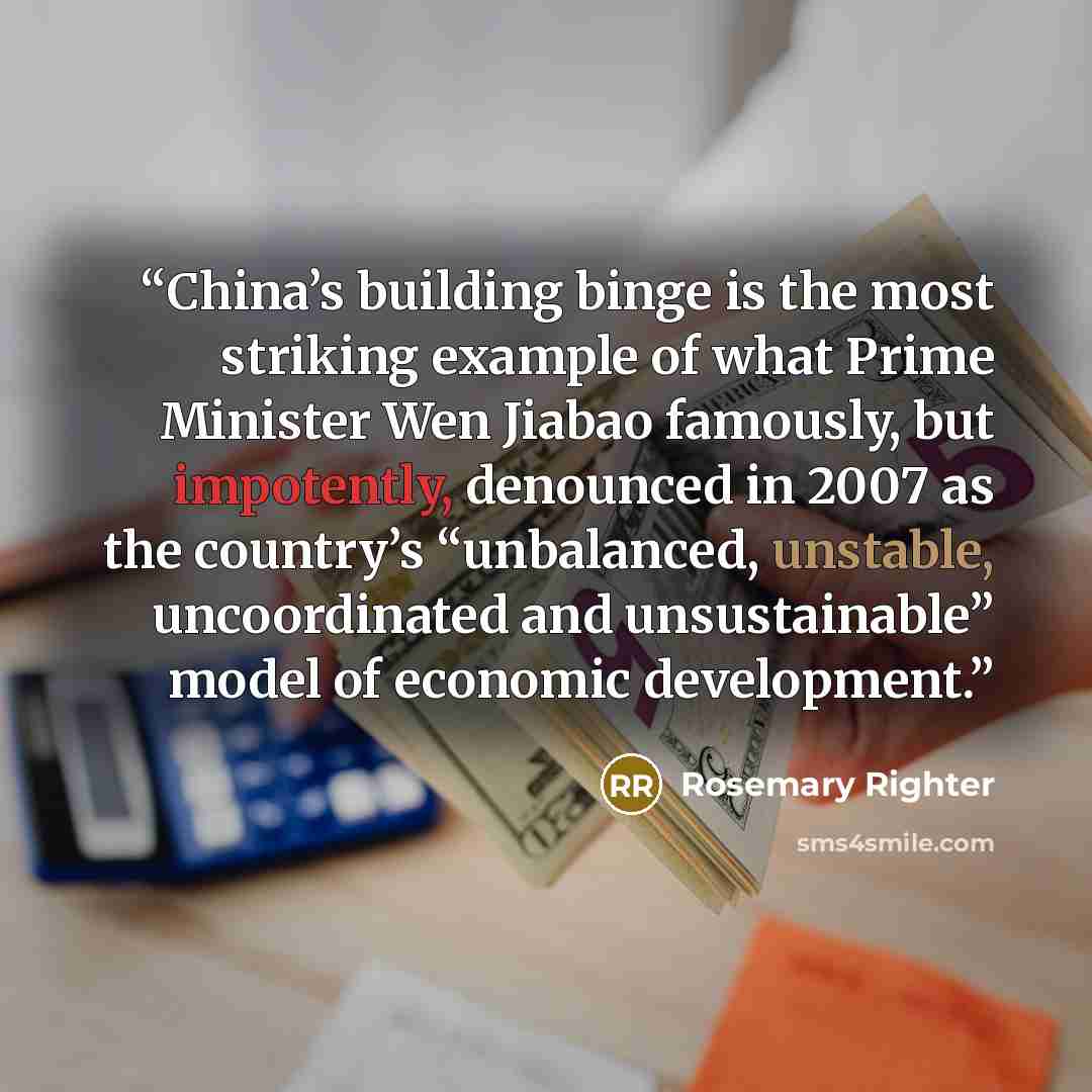 “China’s building binge is the most striking example of what Prime Minister Wen Jiabao famously, but impotently, denounced in 2007 as the country’s “unbalanced, unstable, uncoordinated and unsustainable” model of economic development.” quote by Rosemary Righter