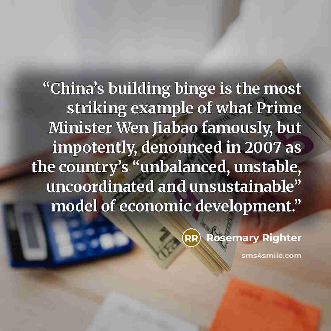 “China’s building binge is the most striking example of what Prime Minister Wen Jiabao famously, but impotently, denounced in 2007 as the country’s “unbalanced, unstable, uncoordinated and unsustainable” model of economic development.” quote by Rosemary Righter