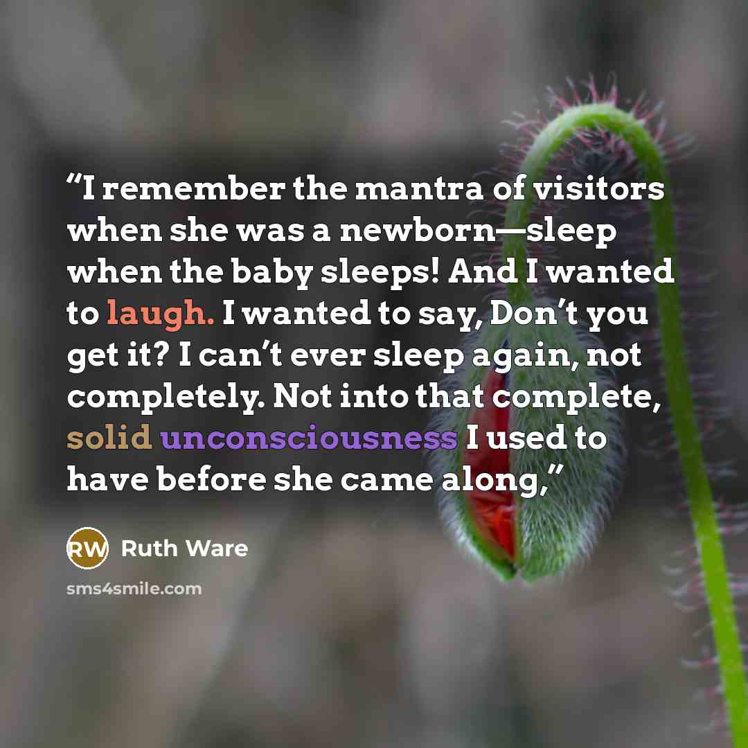 “I remember the mantra of visitors when she was a newborn—sleep when the baby sleeps! And I wanted to laugh. I wanted to say, Don’t you get it? I can’t ever sleep again, not completely. Not into that complete, solid unconsciousness I used to have before she came along,” quote by Ruth Ware
