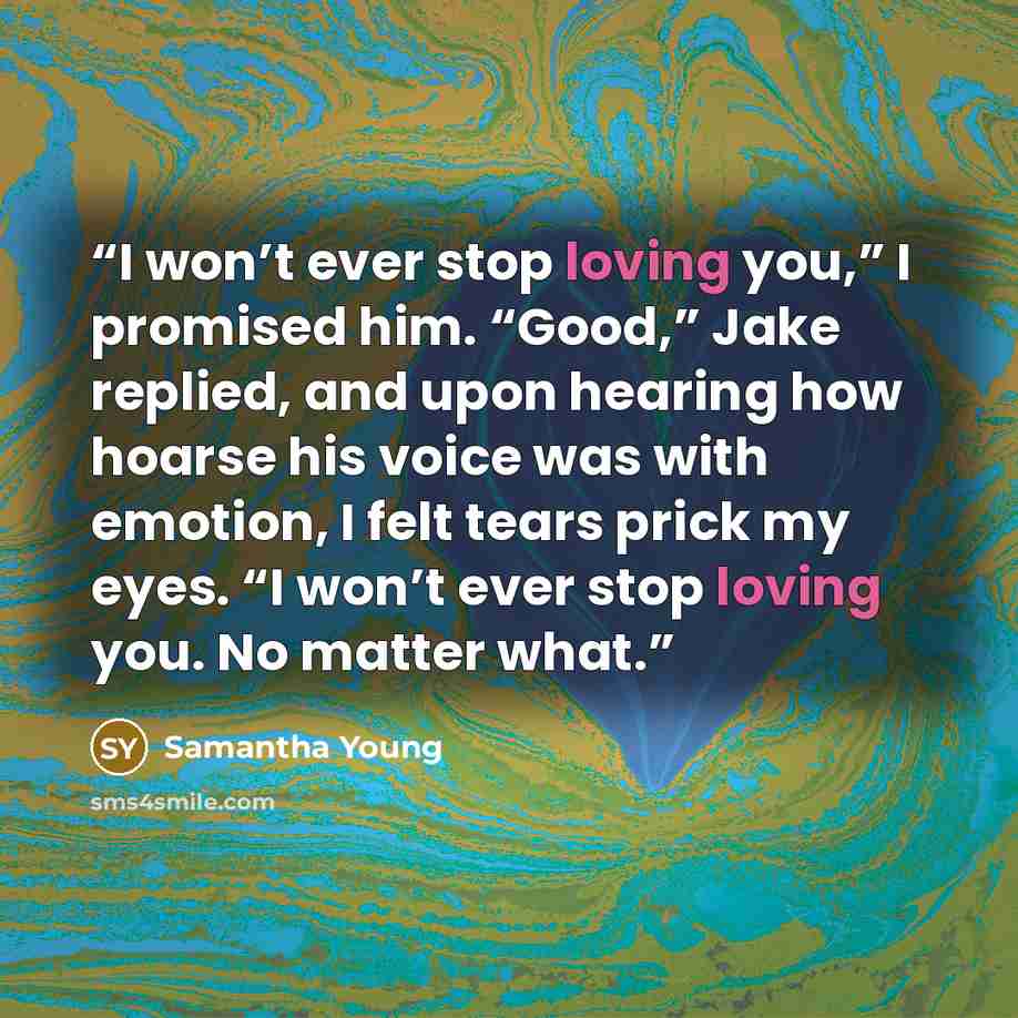 “I won’t ever stop loving you,” I promised him. “Good,” Jake replied, and upon hearing how hoarse his voice was with emotion, I felt tears prick my eyes. “I won’t ever stop loving you. No matter what.” quote by Samantha Young