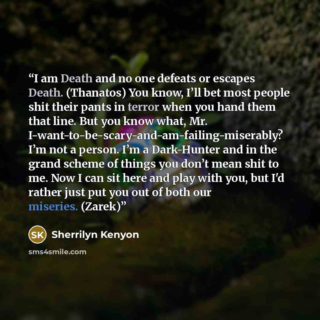“I am Death and no one defeats or escapes Death. (Thanatos) You know, I’ll bet most people shit their pants in terror when you hand them that line. But you know what, Mr. I-want-to-be-scary-and-am-failing-miserably? I’m not a person. I’m a Dark-Hunter and in the grand scheme of things you don’t…” quote by Sherrilyn Kenyon